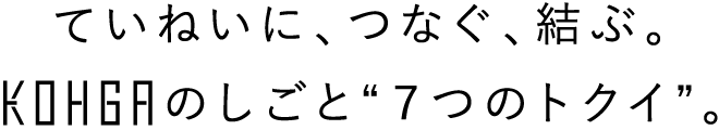 ていねいに、つなぐ、結ぶ。KOHGAのしごと“７つのトクイ”。