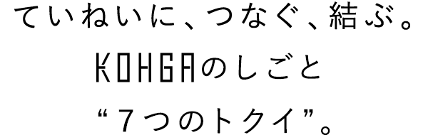 ていねいに、つなぐ、結ぶ。KOHGAのしごと“７つのトクイ”。